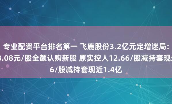 专业配资平台排名第一 飞鹿股份3.2亿元定增迷局：新掌门8.08元/股全额认购新股 原实控人12.66/股减持套现近1.4亿