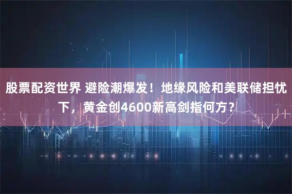 股票配资世界 避险潮爆发！地缘风险和美联储担忧下，黄金创4600新高剑指何方？