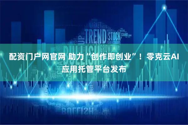 配资门户网官网 助力“创作即创业”！零克云AI应用托管平台发布