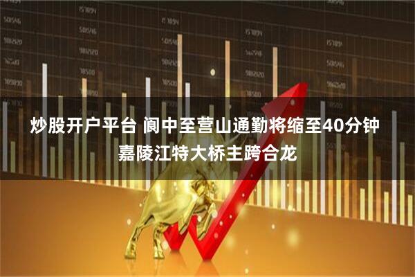 炒股开户平台 阆中至营山通勤将缩至40分钟 嘉陵江特大桥主跨合龙