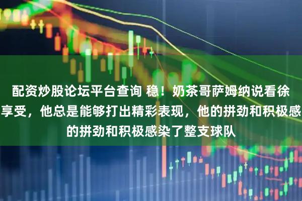 配资炒股论坛平台查询 稳！奶茶哥萨姆纳说看徐杰打球是一种享受，他总是能够打出精彩表现，他的拼劲和积极感染了整支球队