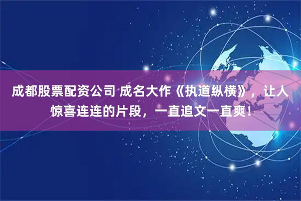成都股票配资公司 成名大作《执道纵横》，让人惊喜连连的片段，一直追文一直爽！