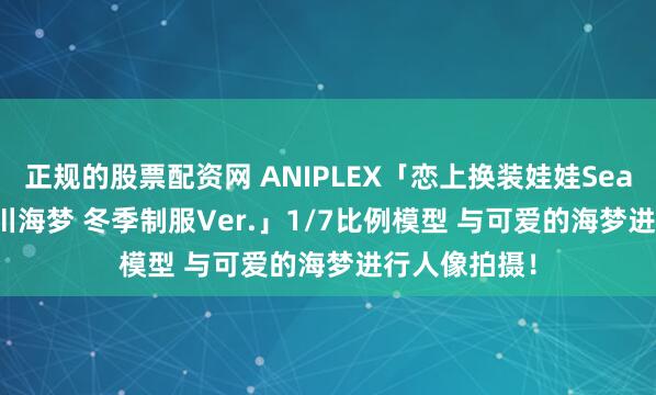 正规的股票配资网 ANIPLEX「恋上换装娃娃Season 2 喜多川海梦 冬季制服Ver.」1/7比例模型 与可爱的海梦进行人像拍摄！