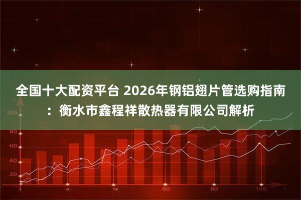 全国十大配资平台 2026年钢铝翅片管选购指南：衡水市鑫程祥散热器有限公司解析