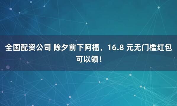 全国配资公司 除夕前下阿福，16.8 元无门槛红包可以领！
