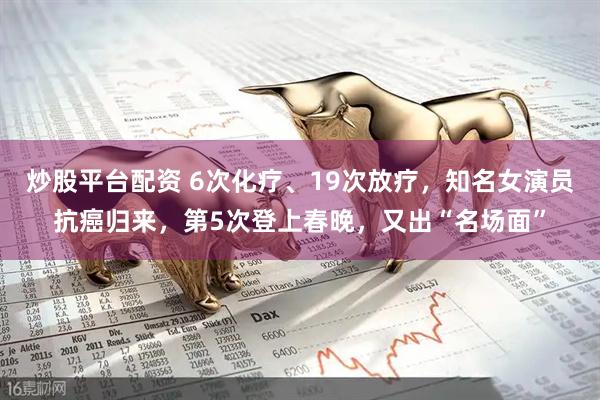 炒股平台配资 6次化疗、19次放疗，知名女演员抗癌归来，第5次登上春晚，又出“名场面”