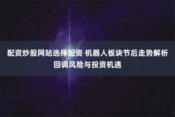配资炒股网站选择配资 机器人板块节后走势解析回调风险与投资机遇