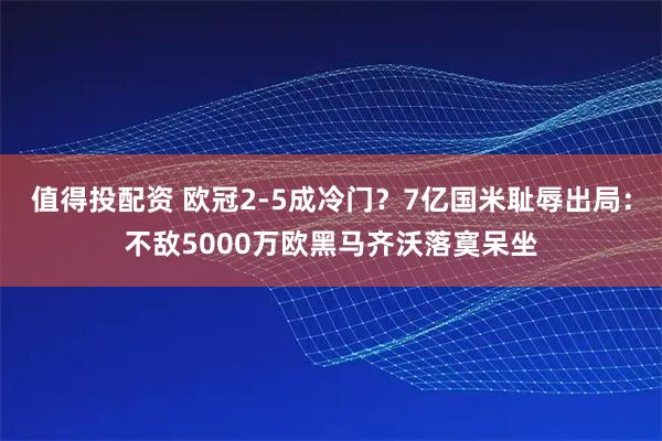 值得投配资 欧冠2-5成冷门？7亿国米耻辱出局：不敌5000万欧黑马齐沃落寞呆坐