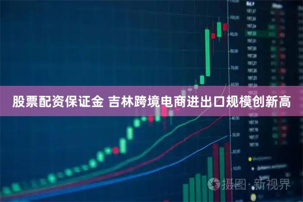 股票配资保证金 吉林跨境电商进出口规模创新高