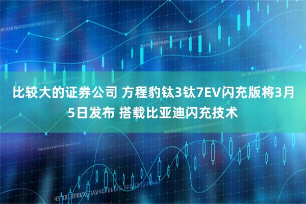 比较大的证券公司 方程豹钛3钛7EV闪充版将3月5日发布 搭载比亚迪闪充技术