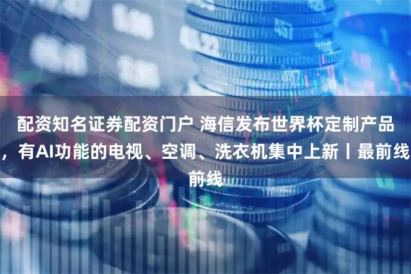 配资知名证券配资门户 海信发布世界杯定制产品，有AI功能的电视、空调、洗衣机集中上新丨最前线