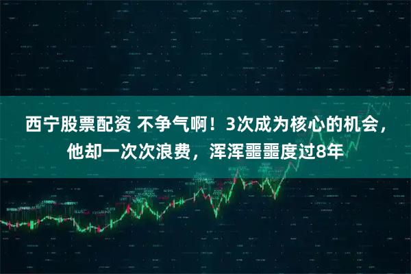 西宁股票配资 不争气啊！3次成为核心的机会，他却一次次浪费，浑浑噩噩度过8年