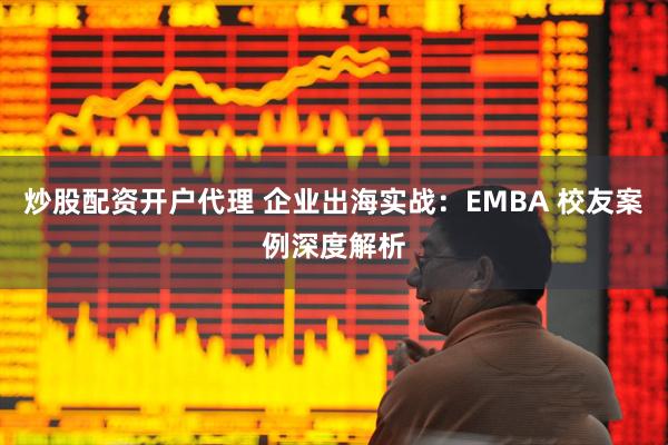 炒股配资开户代理 企业出海实战：EMBA 校友案例深度解析
