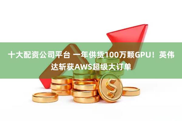 十大配资公司平台 一年供货100万颗GPU！英伟达斩获AWS超级大订单