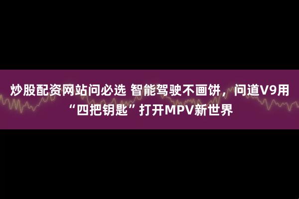 炒股配资网站问必选 智能驾驶不画饼，问道V9用“四把钥匙”打开MPV新世界