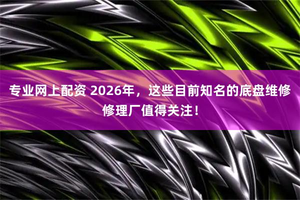专业网上配资 2026年，这些目前知名的底盘维修修理厂值得关注！