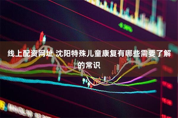 线上配资网址 沈阳特殊儿童康复有哪些需要了解的常识