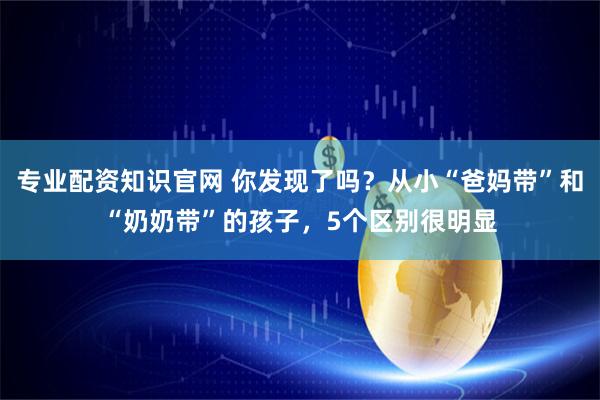 专业配资知识官网 你发现了吗？从小“爸妈带”和“奶奶带”的孩子，5个区别很明显