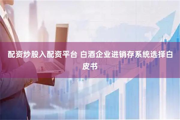 配资炒股入配资平台 白酒企业进销存系统选择白皮书