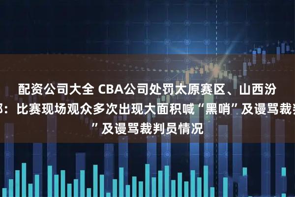 配资公司大全 CBA公司处罚太原赛区、山西汾酒俱乐部：比赛现场观众多次出现大面积喊“黑哨”及谩骂裁判员情况