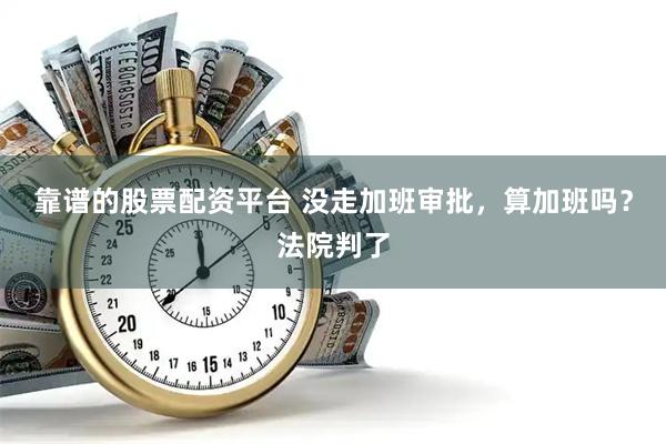 靠谱的股票配资平台 没走加班审批，算加班吗？法院判了