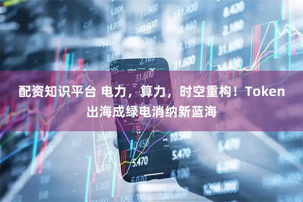 配资知识平台 电力，算力，时空重构！Token出海成绿电消纳新蓝海
